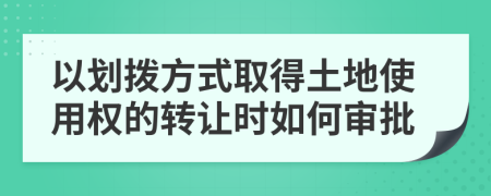 以划拨方式取得土地使用权的转让时如何审批