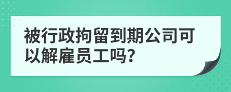 被行政拘留到期公司可以解雇员工吗？