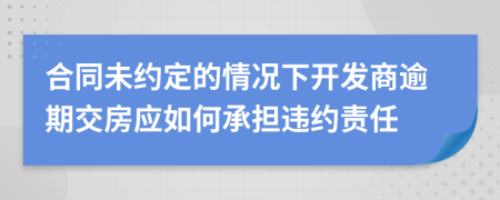 合同未约定的情况下开发商逾期交房应如何承担违约责任