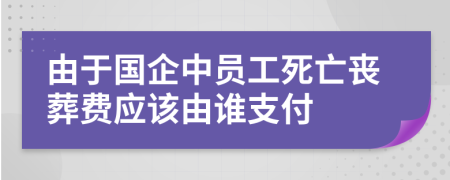 由于国企中员工死亡丧葬费应该由谁支付