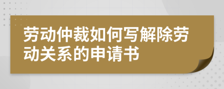 劳动仲裁如何写解除劳动关系的申请书