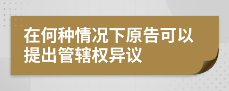 在何种情况下原告可以提出管辖权异议