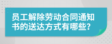 员工解除劳动合同通知书的送达方式有哪些？