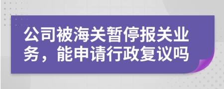 公司被海关暂停报关业务，能申请行政复议吗