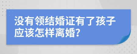 没有领结婚证有了孩子应该怎样离婚？