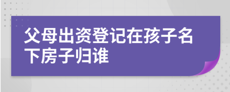 父母出资登记在孩子名下房子归谁