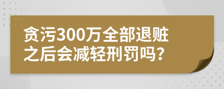 贪污300万全部退赃之后会减轻刑罚吗？