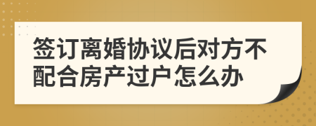 签订离婚协议后对方不配合房产过户怎么办