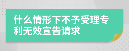 什么情形下不予受理专利无效宣告请求