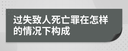 过失致人死亡罪在怎样的情况下构成