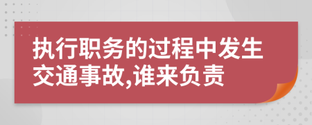 执行职务的过程中发生交通事故,谁来负责