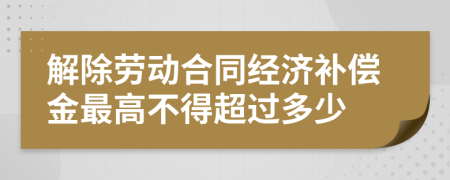 解除劳动合同经济补偿金最高不得超过多少