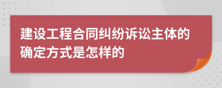 建设工程合同纠纷诉讼主体的确定方式是怎样的