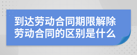 到达劳动合同期限解除劳动合同的区别是什么