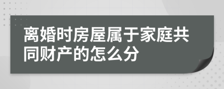 离婚时房屋属于家庭共同财产的怎么分