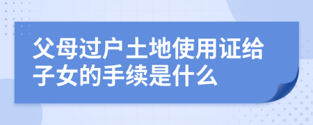 父母过户土地使用证给子女的手续是什么