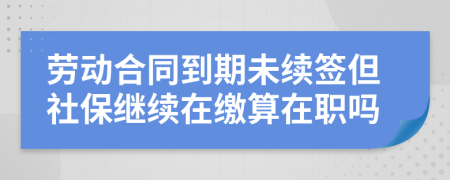 劳动合同到期未续签但社保继续在缴算在职吗