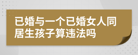 已婚与一个已婚女人同居生孩子算违法吗