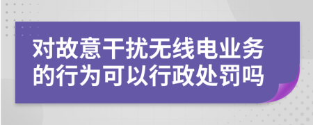 对故意干扰无线电业务的行为可以行政处罚吗