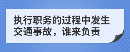 执行职务的过程中发生交通事故，谁来负责