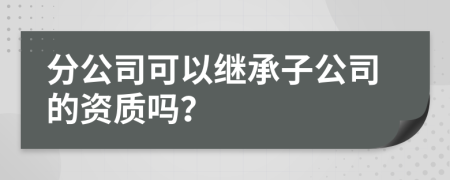 分公司可以继承子公司的资质吗？