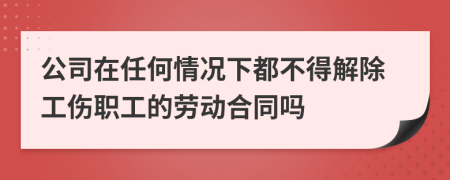 公司在任何情况下都不得解除工伤职工的劳动合同吗