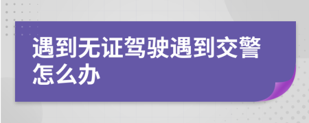遇到无证驾驶遇到交警怎么办