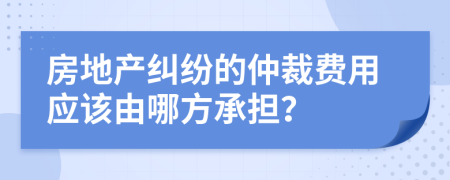 房地产纠纷的仲裁费用应该由哪方承担？