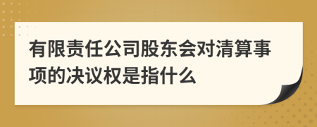 有限责任公司股东会对清算事项的决议权是指什么