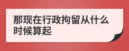 那现在行政拘留从什么时候算起