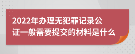 2022年办理无犯罪记录公证一般需要提交的材料是什么