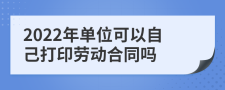 2022年单位可以自己打印劳动合同吗