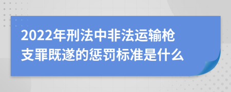 2022年刑法中非法运输枪支罪既遂的惩罚标准是什么