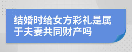 结婚时给女方彩礼是属于夫妻共同财产吗