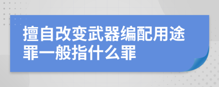 擅自改变武器编配用途罪一般指什么罪