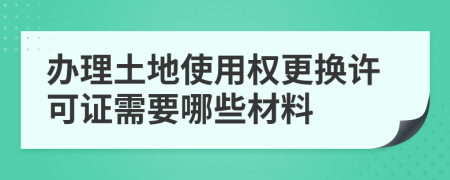 办理土地使用权更换许可证需要哪些材料