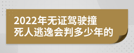 2022年无证驾驶撞死人逃逸会判多少年的