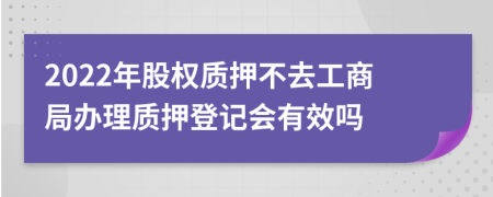 2022年股权质押不去工商局办理质押登记会有效吗