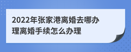 2022年张家港离婚去哪办理离婚手续怎么办理