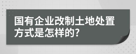 国有企业改制土地处置方式是怎样的?