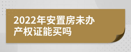 2022年安置房未办产权证能买吗