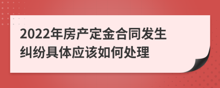 2022年房产定金合同发生纠纷具体应该如何处理
