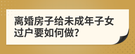 离婚房子给未成年子女过户要如何做？