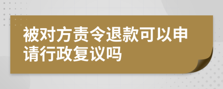 被对方责令退款可以申请行政复议吗