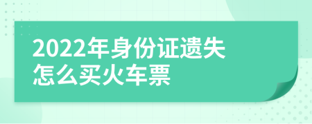 2022年身份证遗失怎么买火车票