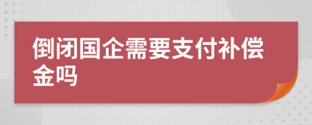 倒闭国企需要支付补偿金吗