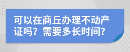 可以在商丘办理不动产证吗？需要多长时间？