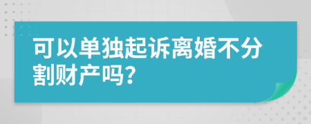 可以单独起诉离婚不分割财产吗？