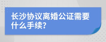 长沙协议离婚公证需要什么手续？