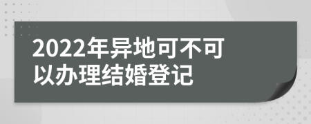 2022年异地可不可以办理结婚登记